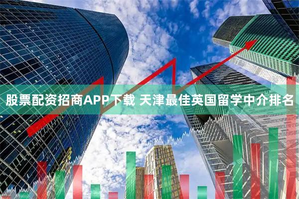 股票配资招商APP下载 天津最佳英国留学中介排名