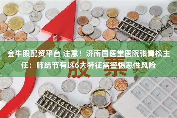 金牛股配资平台 注意！济南国医堂医院张青松主任：肺结节有这6大特征需警惕恶性风险