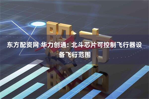 东方配资网 华力创通: 北斗芯片可控制飞行器设备飞行范围