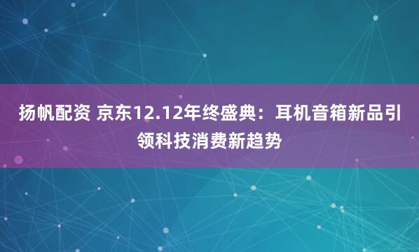 扬帆配资 京东12.12年终盛典:耳机音箱新品引领科技消费新趋势