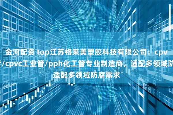 金河配资 top江苏格来美塑胶科技有限公司:cpvc化工管/cpvc工业管/pph化工管专业制造商,适配多领域防腐需求