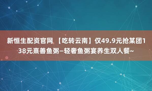 新恒生配资官网 【吃转云南】仅49.9元抢某团138元熹善鱼粥—轻奢鱼粥宴养生双人餐~