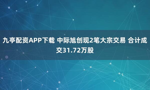 九亭配资APP下载 中际旭创现2笔大宗交易 合计成交31.72万股