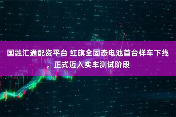 国融汇通配资平台 红旗全固态电池首台样车下线，正式迈入实车测试阶段