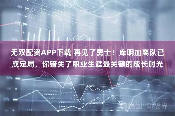 无双配资APP下载 再见了勇士！库明加离队已成定局，你错失了职业生涯最关键的成长时光