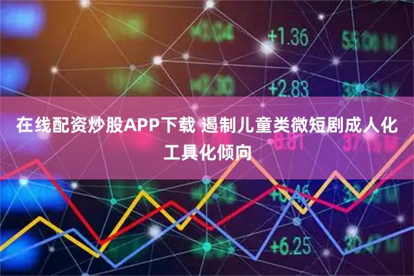在线配资炒股APP下载 遏制儿童类微短剧成人化工具化倾向