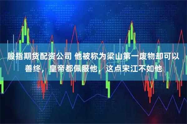 股指期货配资公司 他被称为梁山第一废物却可以善终，皇帝都佩服他，这点宋江不如他