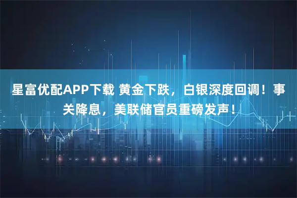 星富优配APP下载 黄金下跌，白银深度回调！事关降息，美联储官员重磅发声！