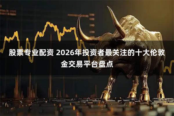 股票专业配资 2026年投资者最关注的十大伦敦金交易平台盘点