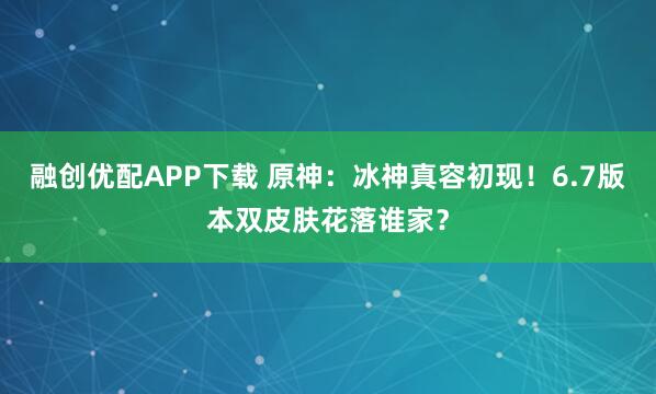 融创优配APP下载 原神:冰神真容初现!6.7版本双皮肤花落谁家?