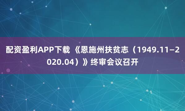 配资盈利APP下载 《恩施州扶贫志（1949.11—2020.04）》终审会议召开