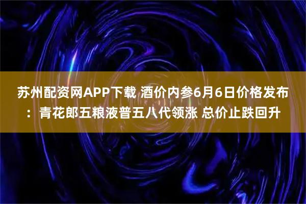 苏州配资网APP下载 酒价内参6月6日价格发布：青花郎五粮液普五八代领涨 总价止跌回升