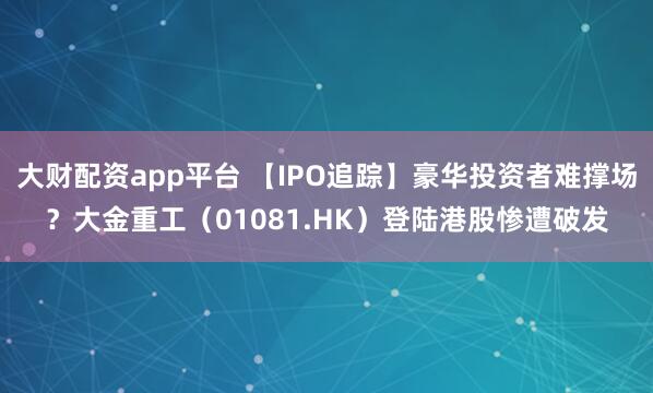 大财配资app平台 【IPO追踪】豪华投资者难撑场？大金重工（01081.HK）登陆港股惨遭破发