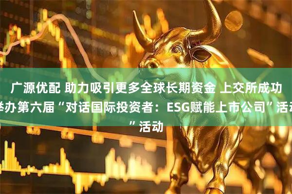 广源优配 助力吸引更多全球长期资金 上交所成功举办第六届“对话国际投资者:ESG赋能上市公司”活动
